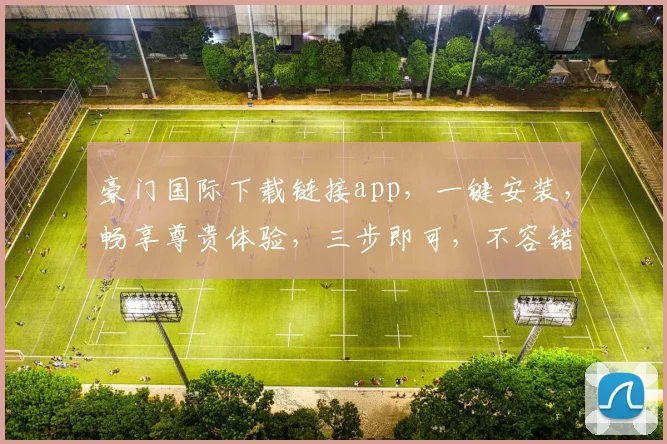 豪门国际下载链接app，一键安装，畅享尊贵体验，三步即可，不容错过，立即下载