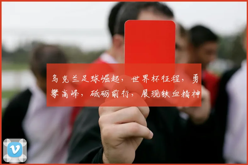 乌克兰足球崛起，世界杯征程，勇攀高峰，砥砺前行，展现铁血精神