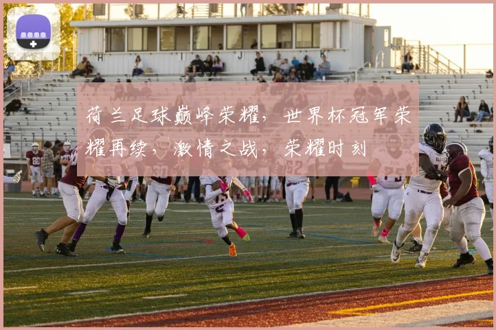 荷兰足球巅峰荣耀，世界杯冠军荣耀再续，激情之战，荣耀时刻