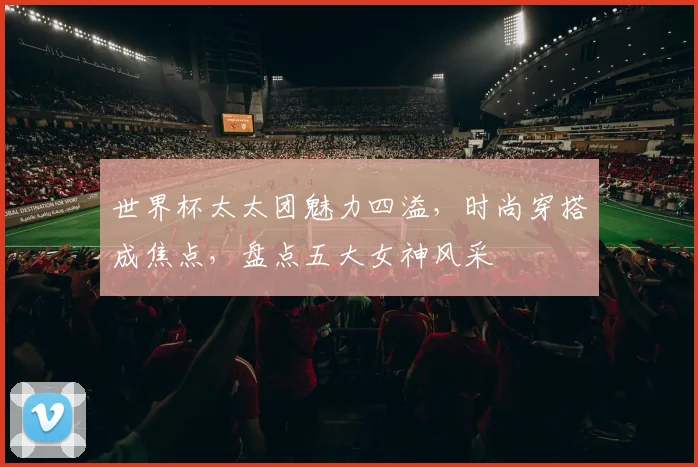 世界杯太太团魅力四溢，时尚穿搭成焦点，盘点五大女神风采