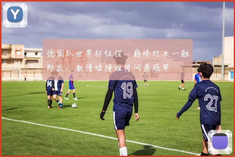德国队世界杯征程，巅峰对决一触即发，激情碰撞谁将问鼎冠军